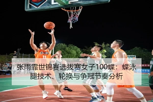 张雨霏世锦赛选拔赛女子100蝶：蝶泳腿技术、轮换与争冠节奏分析