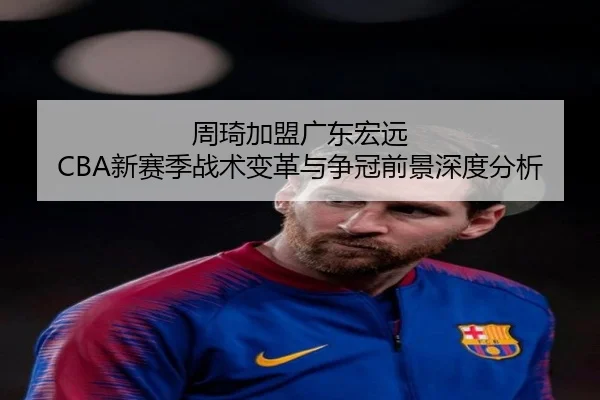 周琦加盟广东宏远 CBA新赛季战术变革与争冠前景深度分析