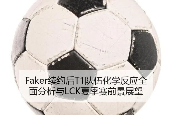 Faker续约后T1队伍化学反应全面分析与LCK夏季赛前景展望