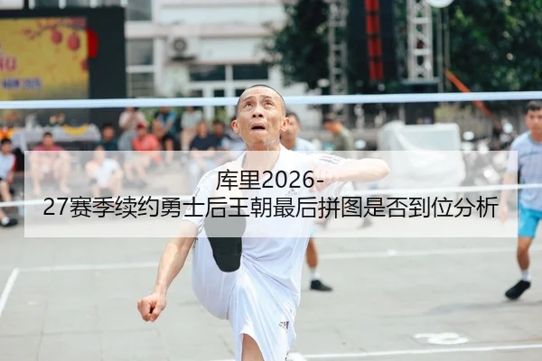 库里2026-27赛季续约勇士后王朝最后拼图是否到位分析