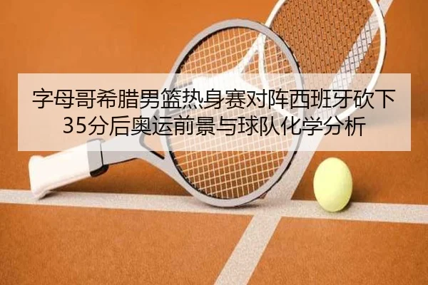 字母哥希腊男篮热身赛对阵西班牙砍下35分后奥运前景与球队化学分析